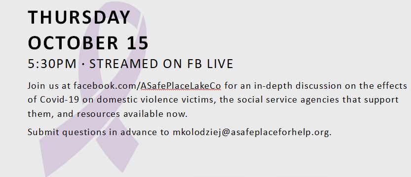 THURSDAY OCTOBER 15 5:30PM · STREAMED ON FB LIVE Join us at facebook.com/ASafePlaceLakeCo for an in-depth discussion on the effects of Covid-19 on domestic violence victims, the social service agencies that support them, and resources available now. Submit questions in advance to mkolodziej@asafeplaceforhelp.org.